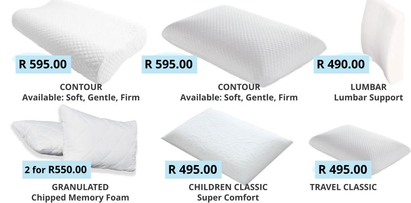 GRANULATED Chipped Memory Foam R 595.00 R 595.00 R 490.00 2 for R550.00 R 495.00 R 495.00 CONTOUR Available: Soft, Gentle, Firm   CONTOUR Available: Soft, Gentle, Firm   LUMBAR Lumbar Support   CHILDREN CLASSIC Super Comfort TRAVEL CLASSIC